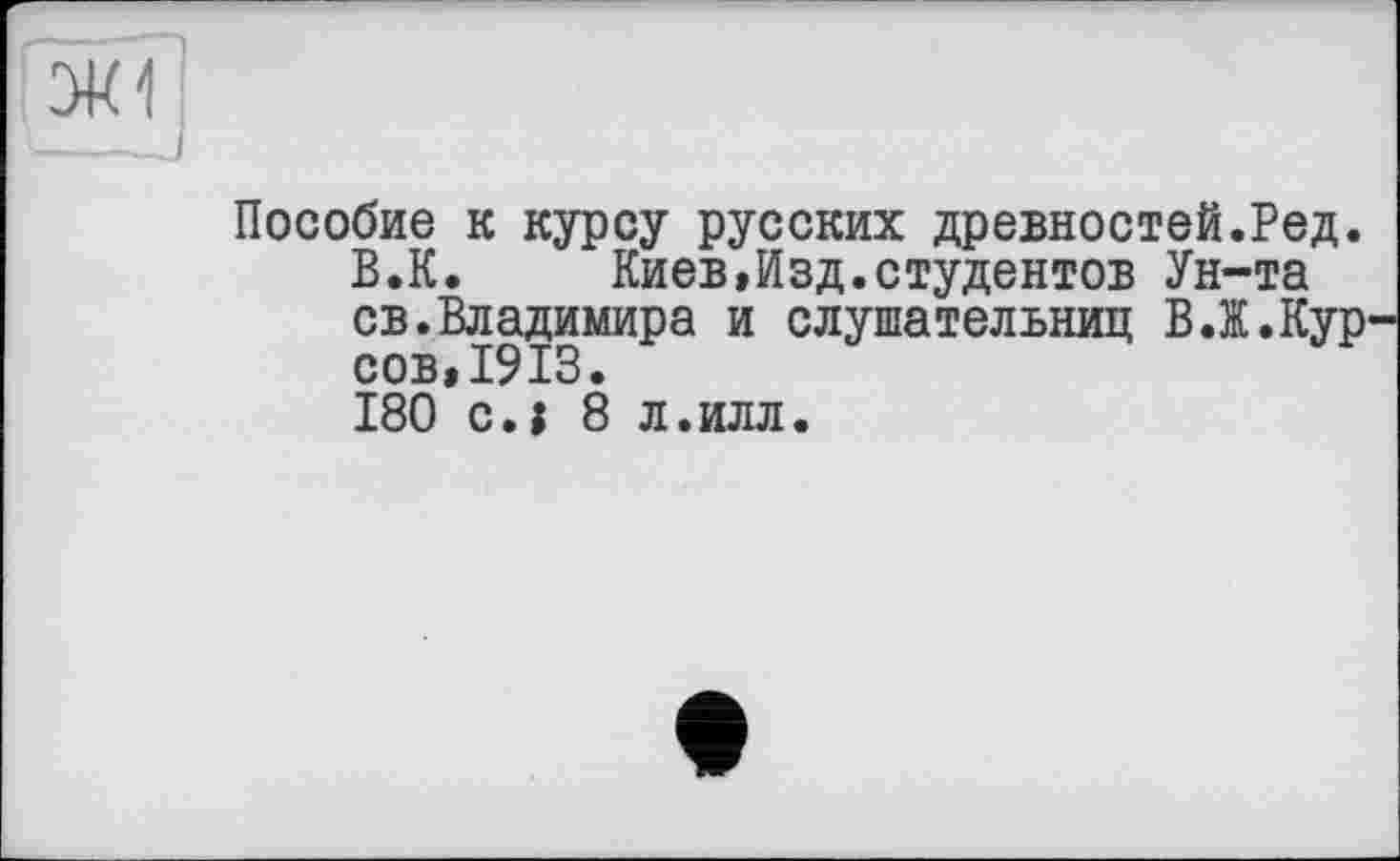 ﻿ЗК1
Пособие к курсу русских древностей.Ред.
В.К. Киев,Изд.студентов Ун-та св.Владимира и слушательниц В.Ж.Кур сов,1913.
180 си 8 л.илл.